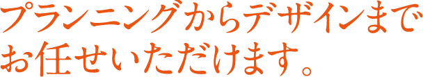 プランニングからデザインまで お任せいただけます。